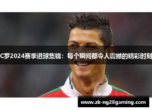 C罗2024赛季进球集锦：每个瞬间都令人震撼的精彩时刻