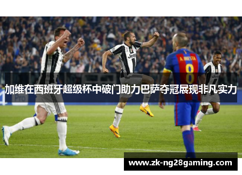 加维在西班牙超级杯中破门助力巴萨夺冠展现非凡实力
