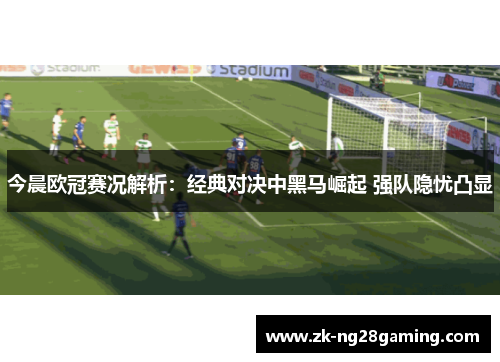 今晨欧冠赛况解析：经典对决中黑马崛起 强队隐忧凸显