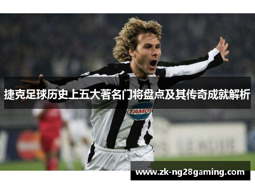 捷克足球历史上五大著名门将盘点及其传奇成就解析