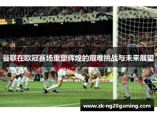 曼联在欧冠赛场重塑辉煌的艰难挑战与未来展望