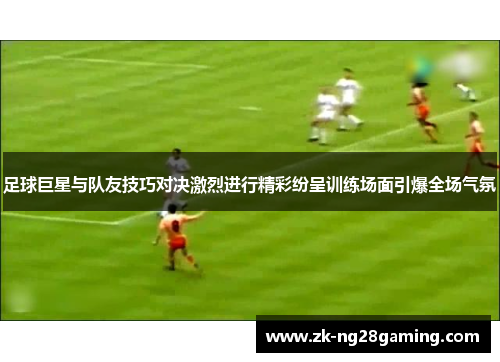 足球巨星与队友技巧对决激烈进行精彩纷呈训练场面引爆全场气氛